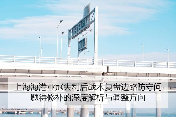 上海海港亚冠失利后战术复盘边路防守问题待修补的深度解析与调整方向