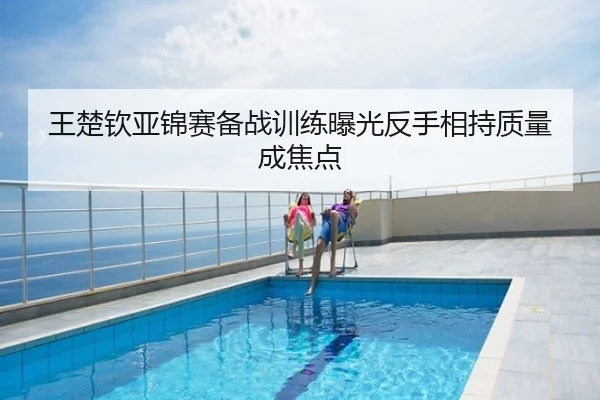 王楚钦亚锦赛备战训练曝光反手相持质量成焦点