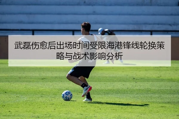 武磊伤愈后出场时间受限海港锋线轮换策略与战术影响分析
